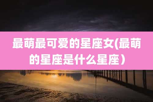 最萌最可爱的星座女(最萌的星座是什么星座)