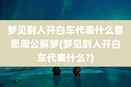 梦见别人开白车代表什么意思周公解梦(梦见别人开白车代表什么?)