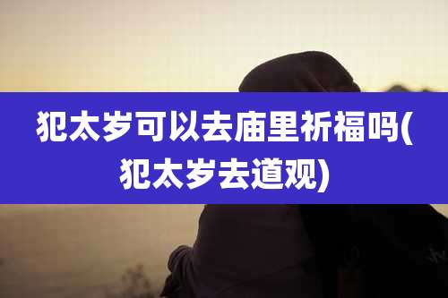 犯太岁可以去庙里祈福吗(犯太岁去道观)