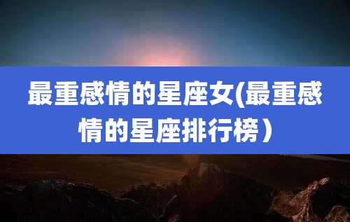 最重感情的星座女(最重感情的星座排行榜）
