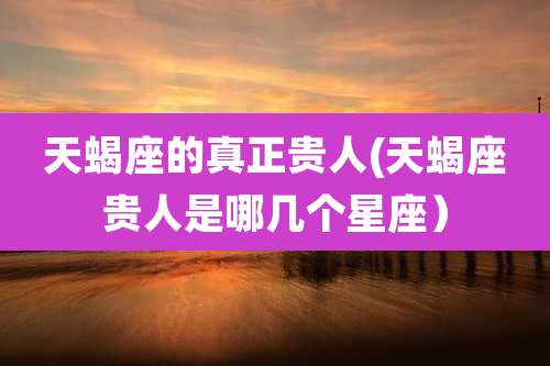 天蝎座的真正贵人(天蝎座贵人是哪几个星座)