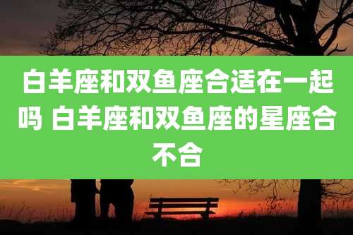 白羊座和双鱼座合适在一起吗 白羊座和双鱼座的星座合不合