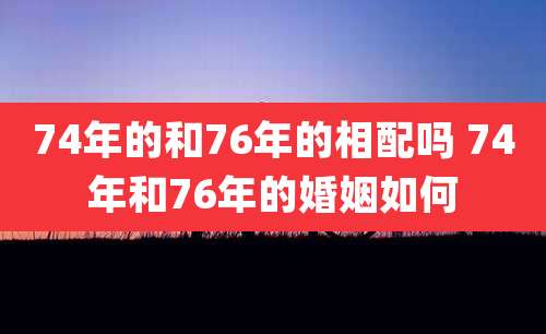 74年的和76年的相配吗 74年和76年的婚姻如何