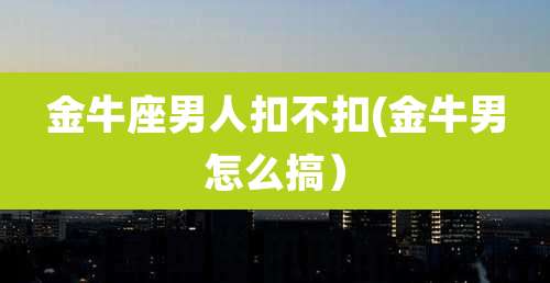 金牛座男人扣不扣(金牛男怎么搞）