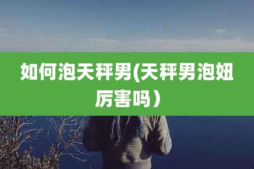 如何泡天秤男(天秤男泡妞厉害吗)