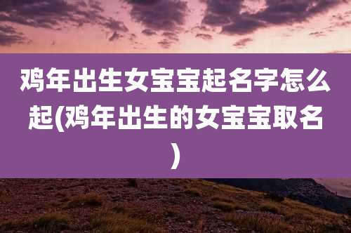 鸡年出生女宝宝起名字怎么起(鸡年出生的女宝宝取名)