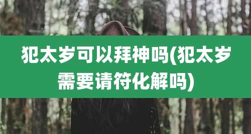 犯太岁可以拜神吗(犯太岁需要请符化解吗)
