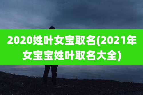 2020姓叶女宝取名(2021年女宝宝姓叶取名大全)