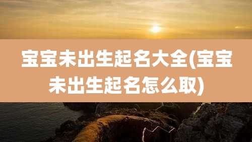 宝宝未出生起名大全(宝宝未出生起名怎么取)