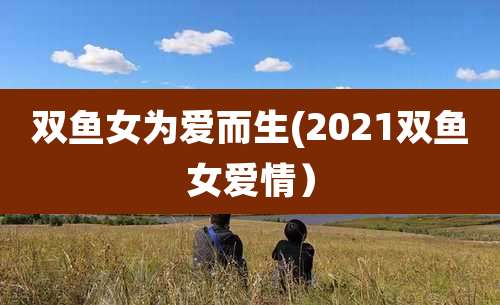 双鱼女为爱而生(2021双鱼女爱情）