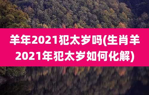 羊年2021犯太岁吗(生肖羊2021年犯太岁如何化解)
