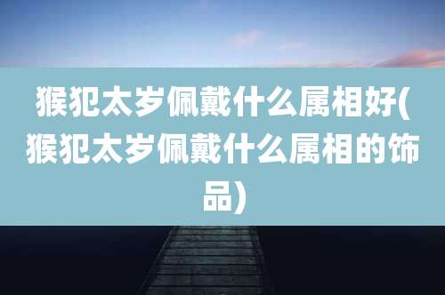 猴犯太岁佩戴什么属相好(猴犯太岁佩戴什么属相的饰品)