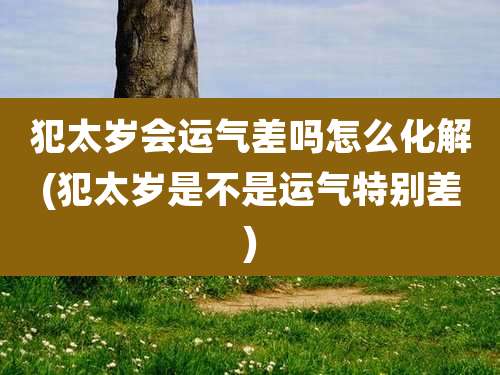 犯太岁会运气差吗怎么化解(犯太岁是不是运气特别差)