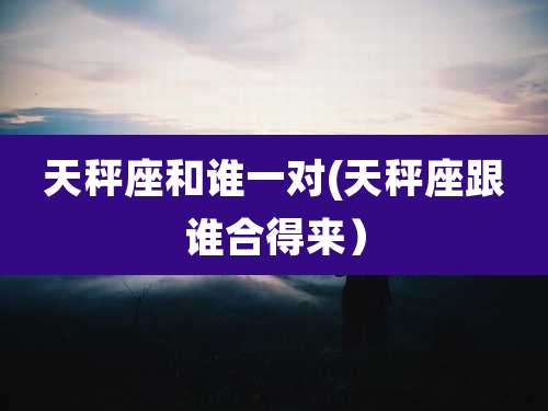 天秤座和谁一对(天秤座跟谁合得来)