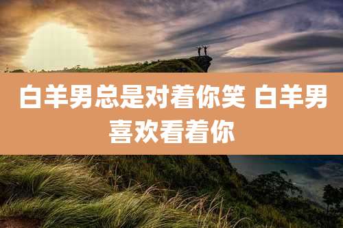 白羊男总是对着你笑 白羊男喜欢看着你