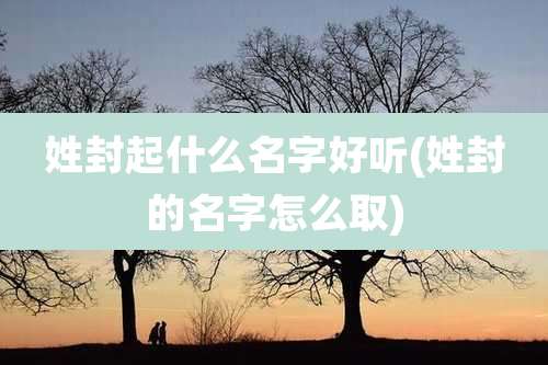 姓封起什么名字好听(姓封的名字怎么取)