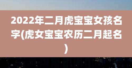 2022年二月虎宝宝女孩名字(虎女宝宝农历二月起名)