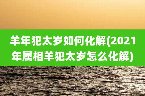 羊年犯太岁如何化解(2021年属相羊犯太岁怎么化解)
