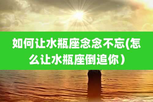 如何让水瓶座念念不忘(怎么让水瓶座倒追你)