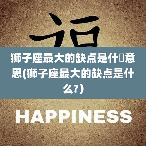 狮子座最大的缺点是什麼意思(狮子座最大的缺点是什么?)