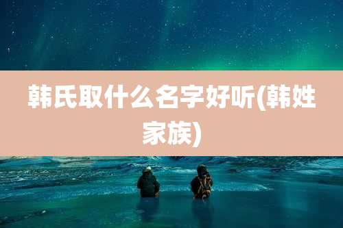 韩氏取什么名字好听(韩姓家族)