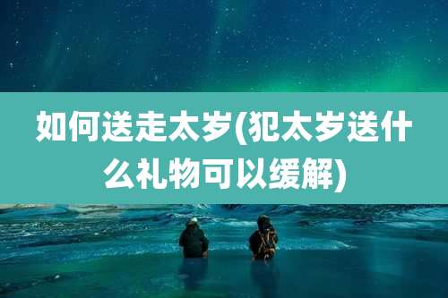 如何送走太岁(犯太岁送什么礼物可以缓解)