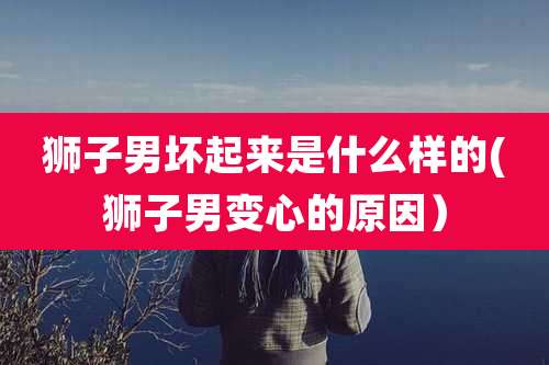 狮子男坏起来是什么样的(狮子男变心的原因）