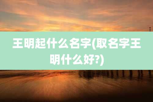 王明起什么名字(取名字王明什么好?)