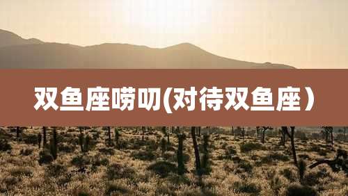 双鱼座唠叨(对待双鱼座）