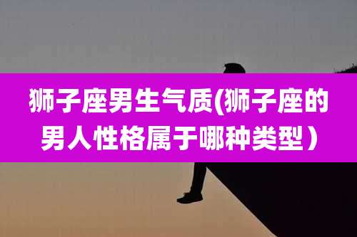 狮子座男生气质(狮子座的男人性格属于哪种类型)