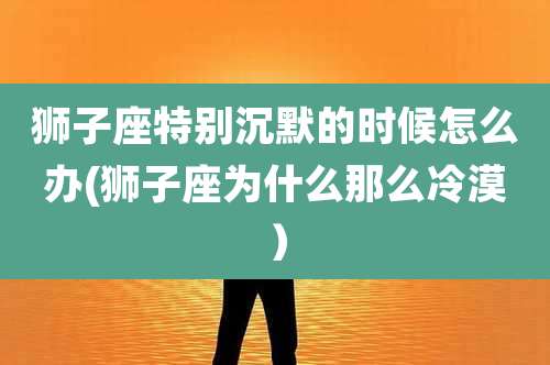 狮子座特别沉默的时候怎么办(狮子座为什么那么冷漠）