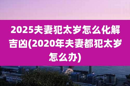 2025夫妻犯太岁怎么化解吉凶(2020年夫妻都犯太岁怎么办)