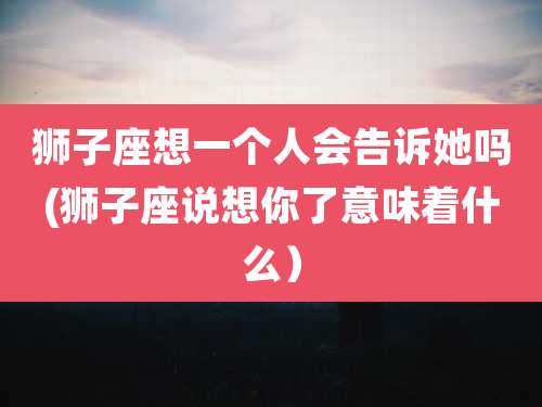 狮子座想一个人会告诉她吗(狮子座说想你了意味着什么）
