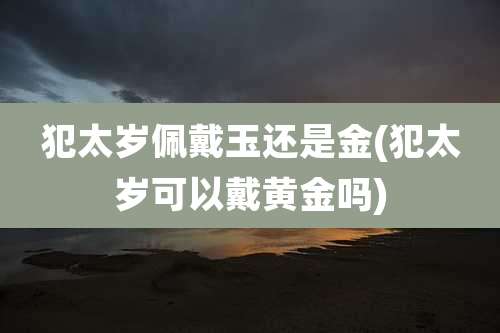 犯太岁佩戴玉还是金(犯太岁可以戴黄金吗)