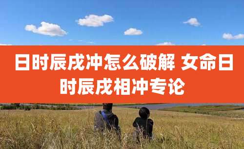 日时辰戌冲怎么破解 女命日时辰戌相冲专论