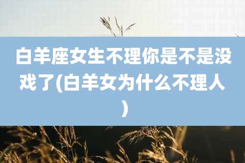 白羊座女生不理你是不是没戏了(白羊女为什么不理人）