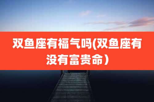 双鱼座有福气吗(双鱼座有没有富贵命)
