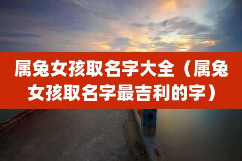 属兔女孩取名字大全(属兔女孩取名字最吉利的字)