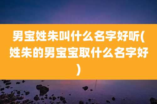 男宝姓朱叫什么名字好听(姓朱的男宝宝取什么名字好)