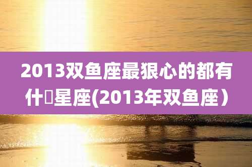 2013双鱼座最狠心的都有什麼星座(2013年双鱼座）