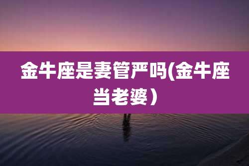 金牛座是妻管严吗(金牛座当老婆）