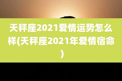天秤座2021爱情运势怎么样(天秤座2021年爱情宿命)