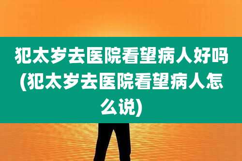 犯太岁去医院看望病人好吗(犯太岁去医院看望病人怎么说)