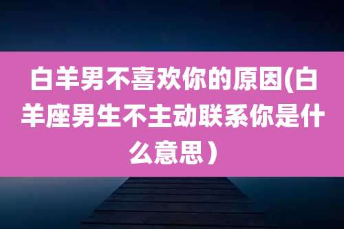 白羊男不喜欢你的原因(白羊座男生不主动联系你是什么意思)