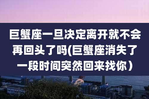 巨蟹座一旦决定离开就不会再回头了吗(巨蟹座消失了一段时间突然回来找你)