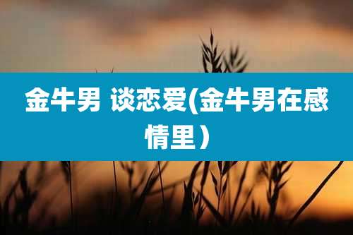 金牛男 谈恋爱(金牛男在感情里)