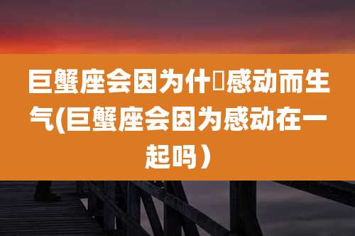 巨蟹座会因为什麼感动而生气(巨蟹座会因为感动在一起吗)