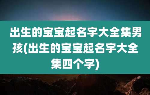 出生的宝宝起名字大全集男孩(出生的宝宝起名字大全集四个字)