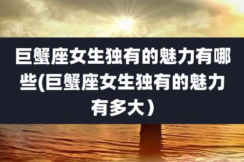 巨蟹座女生独有的魅力有哪些(巨蟹座女生独有的魅力有多大)