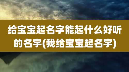 给宝宝起名字能起什么好听的名字(我给宝宝起名字)